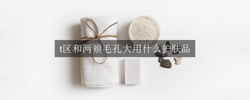t區(qū)和兩頰毛孔大用什么護膚品