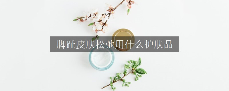 腳趾皮膚松弛用什么護膚品